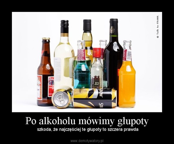 Po alkoholu mówimy głupoty –  szkoda, że najczęściej te głupoty to szczera prawda 