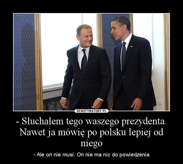 - Słuchałem tego waszego prezydenta. Nawet ja mówię po polsku lepiej od niego – - Ale on nie musi. On nie ma nic do powiedzenia 