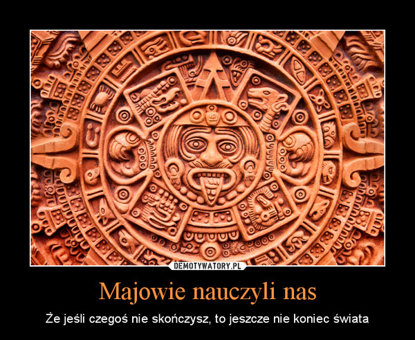 Majowie nauczyli nas – Że jeśli czegoś nie skończysz, to jeszcze nie koniec świata 
