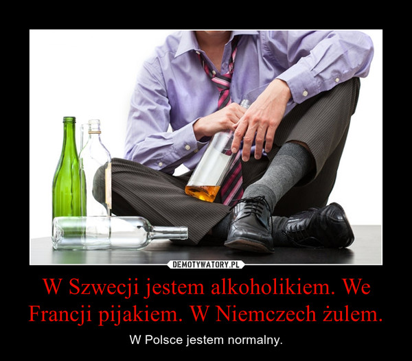 W Szwecji jestem alkoholikiem. We Francji pijakiem. W Niemczech żulem. – W Polsce jestem normalny. 