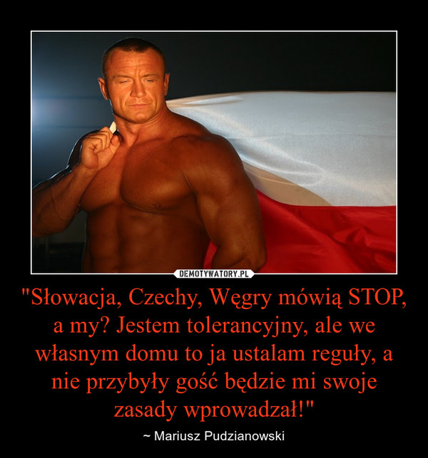 "Słowacja, Czechy, Węgry mówią STOP, a my? Jestem tolerancyjny, ale we własnym domu to ja ustalam reguły, a nie przybyły gość będzie mi swoje zasady wprowadzał!" – ~ Mariusz Pudzianowski 