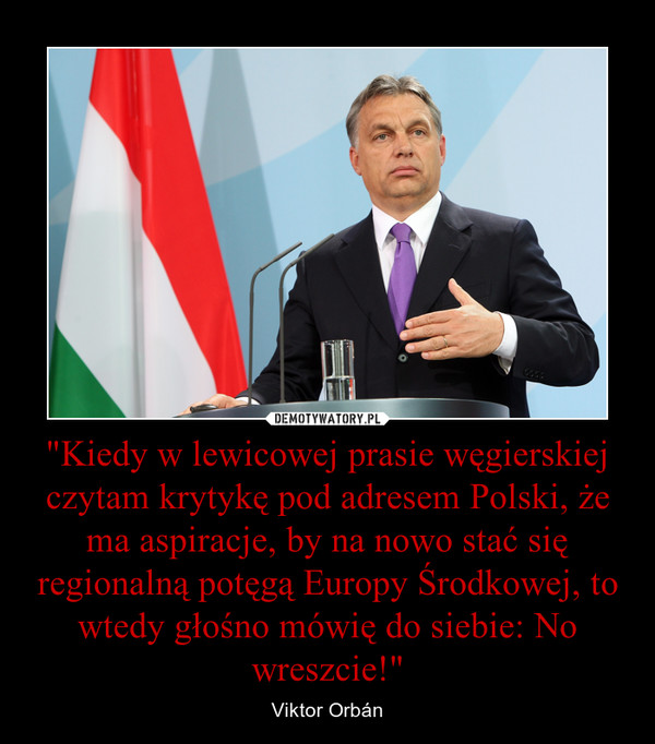 "Kiedy w lewicowej prasie węgierskiej czytam krytykę pod adresem Polski, że ma aspiracje, by na nowo stać się regionalną potęgą Europy Środkowej, to wtedy głośno mówię do siebie: No wreszcie!" – Viktor Orbán 