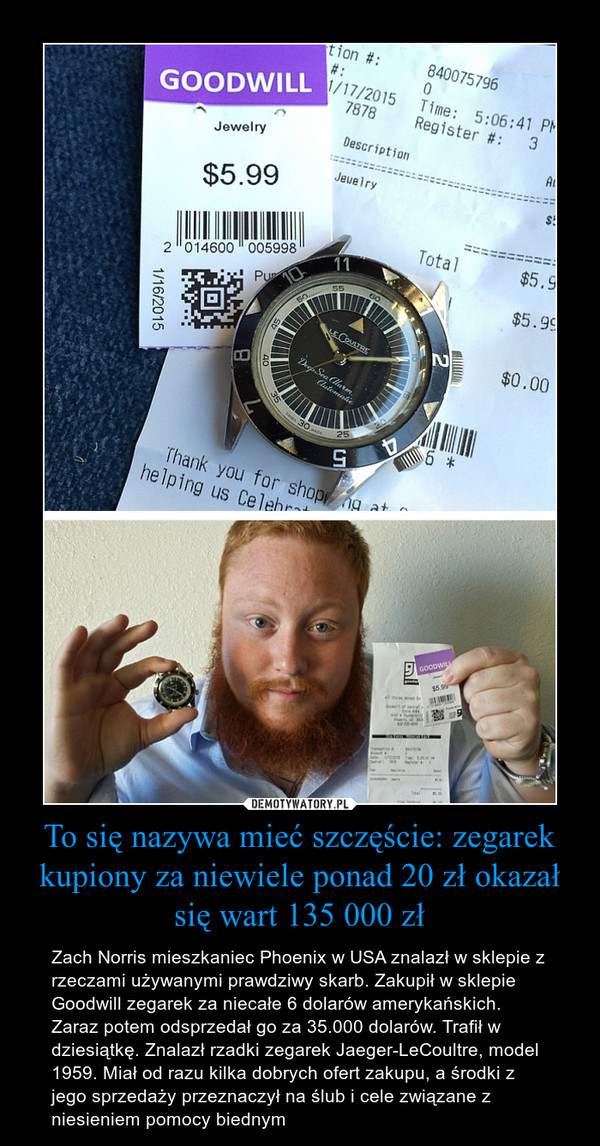 To się nazywa mieć szczęście: zegarek kupiony za niewiele ponad 20 zł okazał się wart 135 000 zł – Zach Norris mieszkaniec Phoenix w USA znalazł w sklepie z rzeczami używanymi prawdziwy skarb. Zakupił w sklepie Goodwill zegarek za niecałe 6 dolarów amerykańskich. Zaraz potem odsprzedał go za 35.000 dolarów. Trafił w dziesiątkę. Znalazł rzadki zegarek Jaeger-LeCoultre, model 1959. Miał od razu kilka dobrych ofert zakupu, a środki z jego sprzedaży przeznaczył na ślub i cele związane z niesieniem pomocy biednym 