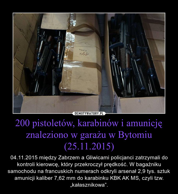 200 pistoletów, karabinów i amunicję znaleziono w garażu w Bytomiu (25.11.2015) – 04.11.2015 między Zabrzem a Gliwicami policjanci zatrzymali do kontroli kierowcę, który przekroczył prędkość. W bagażniku samochodu na francuskich numerach odkryli arsenał 2,9 tys. sztuk amunicji kaliber 7,62 mm do karabinku KBK AK MS, czyli tzw. „kałasznikowa”. 