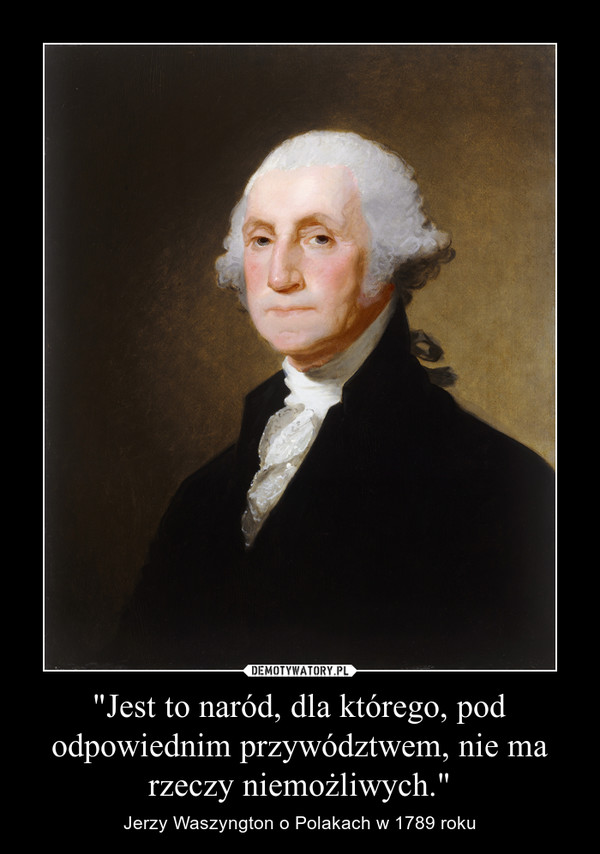 "Jest to naród, dla którego, pod odpowiednim przywództwem, nie ma rzeczy niemożliwych." – Jerzy Waszyngton o Polakach w 1789 roku 