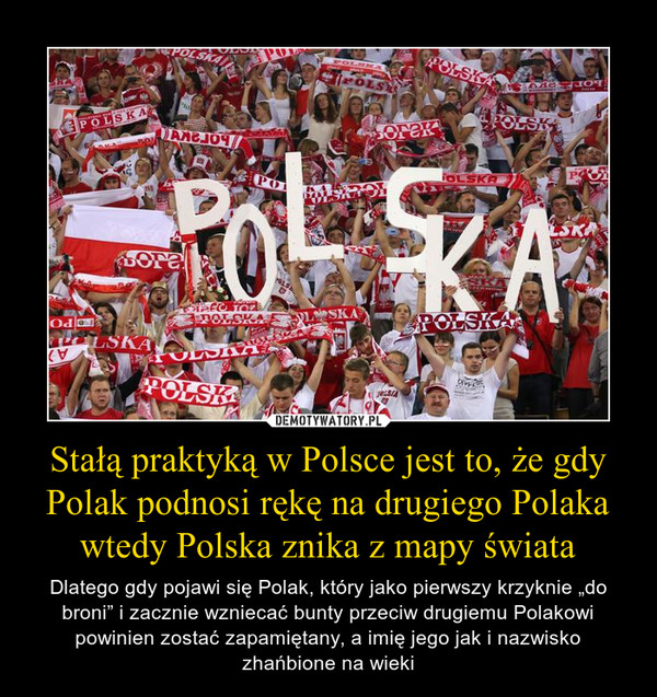 Stałą praktyką w Polsce jest to, że gdy Polak podnosi rękę na drugiego Polaka wtedy Polska znika z mapy świata – Dlatego gdy pojawi się Polak, który jako pierwszy krzyknie „do broni” i zacznie wzniecać bunty przeciw drugiemu Polakowi powinien zostać zapamiętany, a imię jego jak i nazwisko zhańbione na wieki 