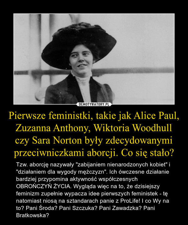 Pierwsze feministki, takie jak Alice Paul, Zuzanna Anthony, Wiktoria Woodhull czy Sara Norton były zdecydowanymi przeciwniczkami aborcji. Co się stało? – Tzw. aborcję nazywały "zabijaniem nienarodzonych kobiet" i "działaniem dla wygody mężczyzn". Ich ówczesne działanie bardziej przypomina aktywność współczesnych OBROŃCZYŃ ŻYCIA. Wygląda więc na to, że dzisiejszy feminizm zupełnie wypacza idee pierwszych feministek - tę natomiast niosą na sztandarach panie z ProLife! I co Wy na to? Pani Środa? Pani Szczuka? Pani Zawadzka? Pani Bratkowska? 