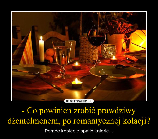 - Co powinien zrobić prawdziwy dżentelmenem, po romantycznej kolacji? – Pomóc kobiecie spalić kalorie... 
