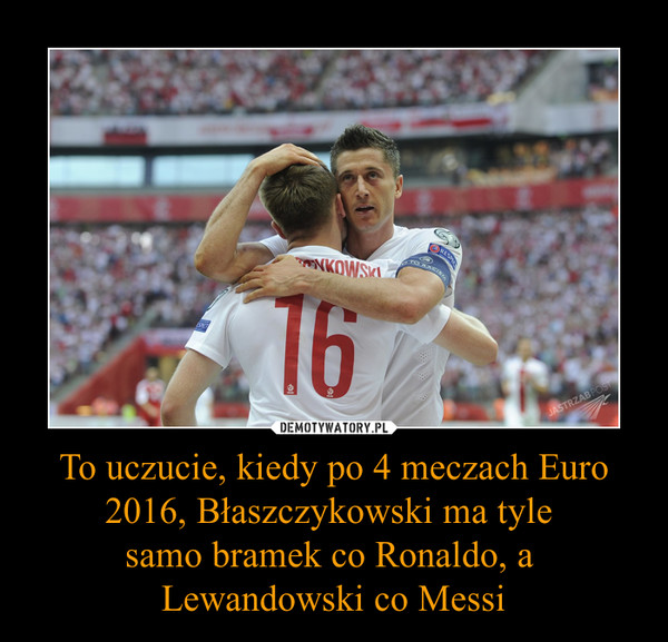 To uczucie, kiedy po 4 meczach Euro 2016, Błaszczykowski ma tyle 
samo bramek co Ronaldo, a 
Lewandowski co Messi