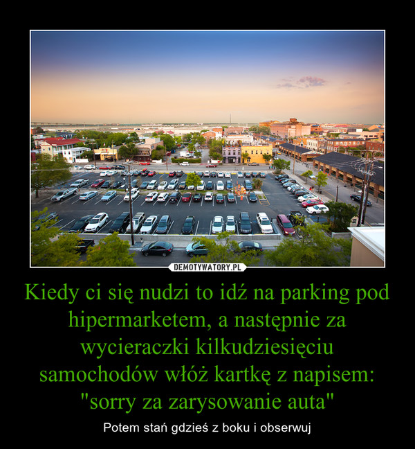 Kiedy ci się nudzi to idź na parking pod hipermarketem, a następnie za wycieraczki kilkudziesięciu samochodów włóż kartkę z napisem: "sorry za zarysowanie auta"