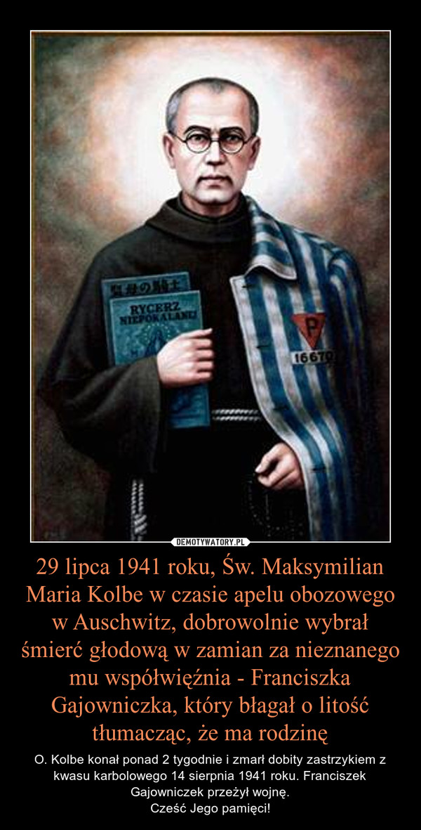 29 lipca 1941 roku, Św. Maksymilian Maria Kolbe w czasie apelu obozowego w Auschwitz, dobrowolnie wybrał śmierć głodową w zamian za nieznanego mu współwięźnia - Franciszka Gajowniczka, który błagał o litość tłumacząc, że ma rodzinę