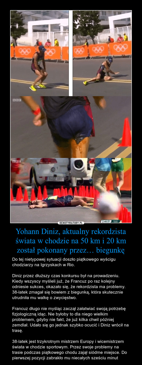 Yohann Diniz, aktualny rekordzista świata w chodzie na 50 km i 20 km został pokonany przez… biegunkę – Do tej nietypowej sytuacji doszło piątkowego wyścigu chodziarzy na Igrzyskach w Rio. Diniz przez dłuższy czas konkursu był na prowadzeniu. Kiedy wszyscy myśleli już, że Francuz po raz kolejny odniesie sukces, okazało się, że rekordzista ma problemy. 38-latek zmagał się bowiem z biegunką, która skutecznie utrudniła mu walkę o zwycięstwo.Francuz długo nie myśląc zaczął załatwiać swoją potrzebę fizjologiczną idąc. Nie byłoby to dla niego wielkim problemem, gdyby nie fakt, że już kilka chwil później zemdlał. Udało się go jednak szybko ocucić i Diniz wrócił na trasę.38-latek jest trzykrotnym mistrzem Europy i wicemistrzem świata w chodzie sportowym. Przez swoje problemy na trasie podczas piątkowego chodu zajął siódme miejsce. Do pierwszej pozycji zabrakło mu niecałych sześciu minut 