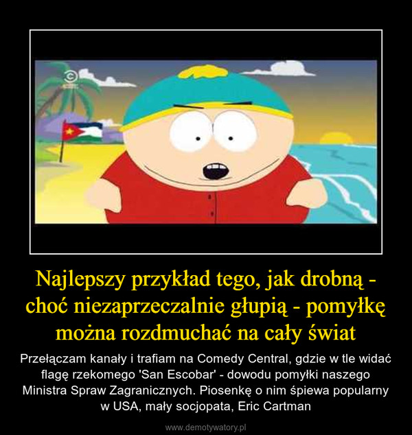 Najlepszy przykład tego, jak drobną - choć niezaprzeczalnie głupią - pomyłkę można rozdmuchać na cały świat – Przełączam kanały i trafiam na Comedy Central, gdzie w tle widać flagę rzekomego 'San Escobar' - dowodu pomyłki naszego Ministra Spraw Zagranicznych. Piosenkę o nim śpiewa popularny w USA, mały socjopata, Eric Cartman 