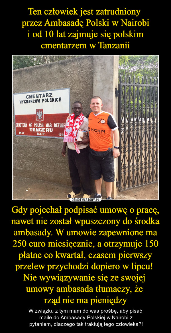 Ten człowiek jest zatrudniony 
przez Ambasadę Polski w Nairobi
 i od 10 lat zajmuje się polskim 
cmentarzem w Tanzanii Gdy pojechał podpisać umowę o pracę, nawet nie został wpuszczony do środka ambasady. W umowie zapewnione ma 250 euro miesięcznie, a otrzymuje 150 płatne co kwartał, czasem pierwszy przelew przychodzi dopiero w lipcu! 
Nie wywiązywanie się ze swojej 
umowy
