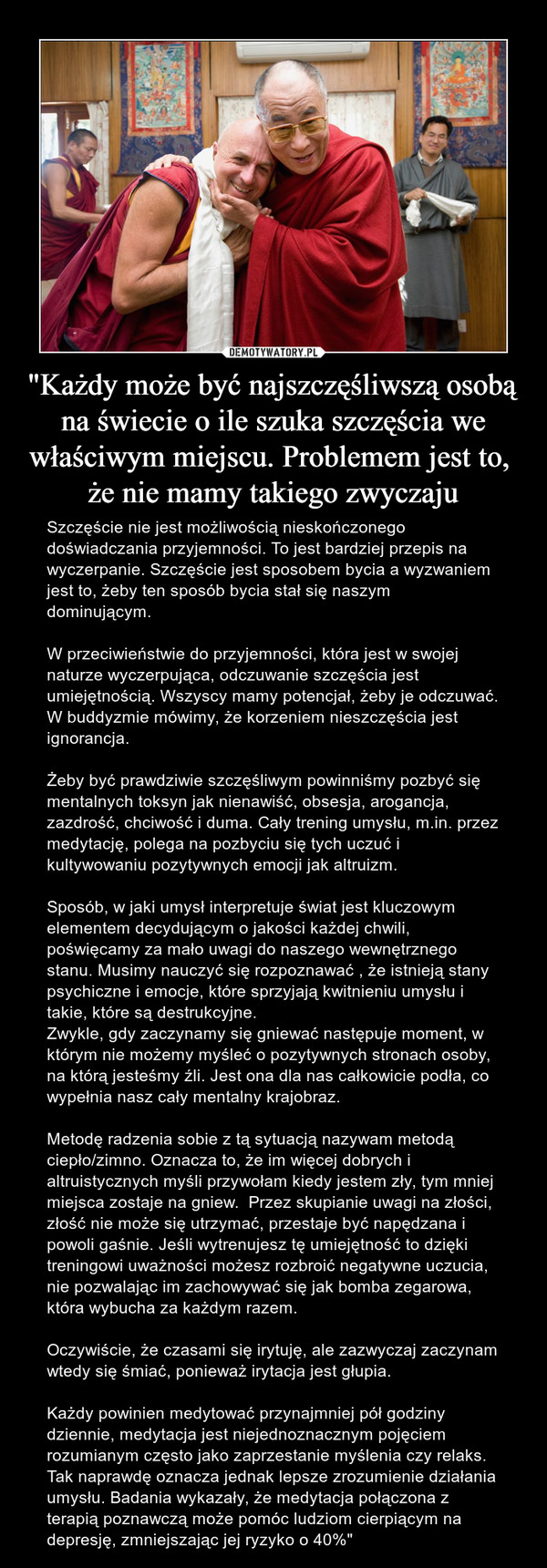 "Każdy może być najszczęśliwszą osobą na świecie o ile szuka szczęścia we właściwym miejscu. Problemem jest to, że nie mamy takiego zwyczaju – Szczęście nie jest możliwością nieskończonego doświadczania przyjemności. To jest bardziej przepis na wyczerpanie. Szczęście jest sposobem bycia a wyzwaniem jest to, żeby ten sposób bycia stał się naszym dominującym.W przeciwieństwie do przyjemności, która jest w swojej naturze wyczerpująca, odczuwanie szczęścia jest umiejętnością. Wszyscy mamy potencjał, żeby je odczuwać. W buddyzmie mówimy, że korzeniem nieszczęścia jest ignorancja.Żeby być prawdziwie szczęśliwym powinniśmy pozbyć się mentalnych toksyn jak nienawiść, obsesja, arogancja, zazdrość, chciwość i duma. Cały trening umysłu, m.in. przez medytację, polega na pozbyciu się tych uczuć i kultywowaniu pozytywnych emocji jak altruizm.Sposób, w jaki umysł interpretuje świat jest kluczowym elementem decydującym o jakości każdej chwili, poświęcamy za mało uwagi do naszego wewnętrznego stanu. Musimy nauczyć się rozpoznawać , że istnieją stany psychiczne i emocje, które sprzyjają kwitnieniu umysłu i takie, które są destrukcyjne.Zwykle, gdy zaczynamy się gniewać następuje moment, w którym nie możemy myśleć o pozytywnych stronach osoby, na którą jesteśmy źli. Jest ona dla nas całkowicie podła, co wypełnia nasz cały mentalny krajobraz. Metodę radzenia sobie z tą sytuacją nazywam metodą ciepło/zimno. Oznacza to, że im więcej dobrych i altruistycznych myśli przywołam kiedy jestem zły, tym mniej miejsca zostaje na gniew.  Przez skupianie uwagi na złości, złość nie może się utrzymać, przestaje być napędzana i powoli gaśnie. Jeśli wytrenujesz tę umiejętność to dzięki treningowi uważności możesz rozbroić negatywne uczucia, nie pozwalając im zachowywać się jak bomba zegarowa, która wybucha za każdym razem.Oczywiście, że czasami się irytuję, ale zazwyczaj zaczynam wtedy się śmiać, ponieważ irytacja jest głupia.Każdy powinien medytować przynajmniej pół godziny dziennie, medytacja jest niejednoznacznym pojęciem rozumianym często jako zaprzestanie myślenia czy relaks. Tak naprawdę oznacza jednak lepsze zrozumienie działania umysłu. Badania wykazały, że medytacja połączona z terapią poznawczą może pomóc ludziom cierpiącym na depresję, zmniejszając jej ryzyko o 40%" 