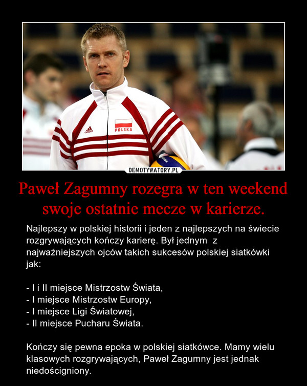 Paweł Zagumny rozegra w ten weekend swoje ostatnie mecze w karierze. – Najlepszy w polskiej historii i jeden z najlepszych na świecie rozgrywających kończy karierę. Był jednym  z  najważniejszych ojców takich sukcesów polskiej siatkówki jak:- I i II miejsce Mistrzostw Świata,- I miejsce Mistrzostw Europy,- I miejsce Ligi Światowej,- II miejsce Pucharu Świata. Kończy się pewna epoka w polskiej siatkówce. Mamy wielu klasowych rozgrywających, Paweł Zagumny jest jednak niedościgniony. 