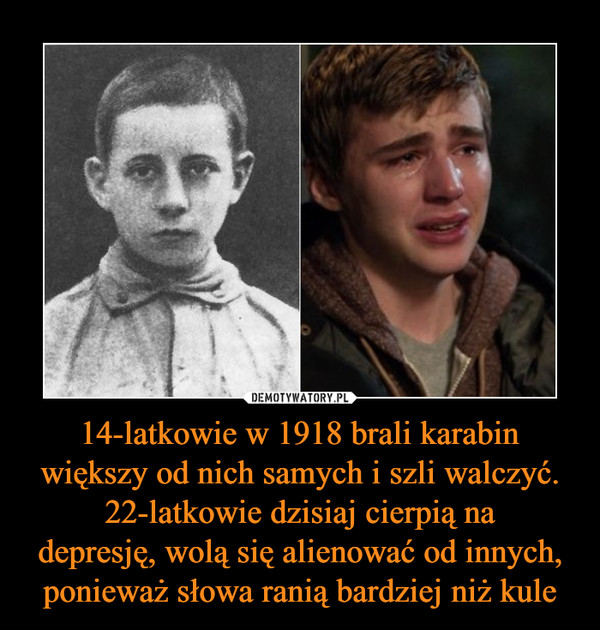 14-latkowie w 1918 brali karabin większy od nich samych i szli walczyć.22-latkowie dzisiaj cierpią nadepresję, wolą się alienować od innych, ponieważ słowa ranią bardziej niż kule –  