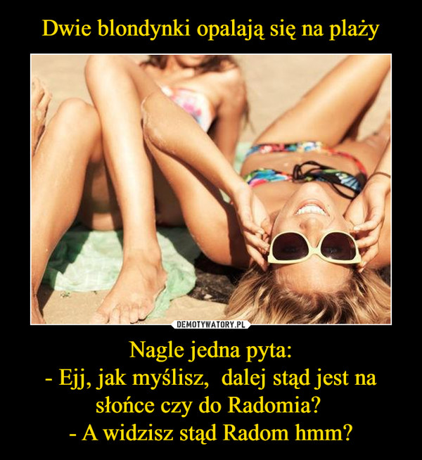 Dwie blondynki opalają się na plaży Nagle jedna pyta:
- Ejj, jak myślisz,  dalej stąd jest na słońce czy do Radomia? 
- A widzisz stąd Radom hmm?