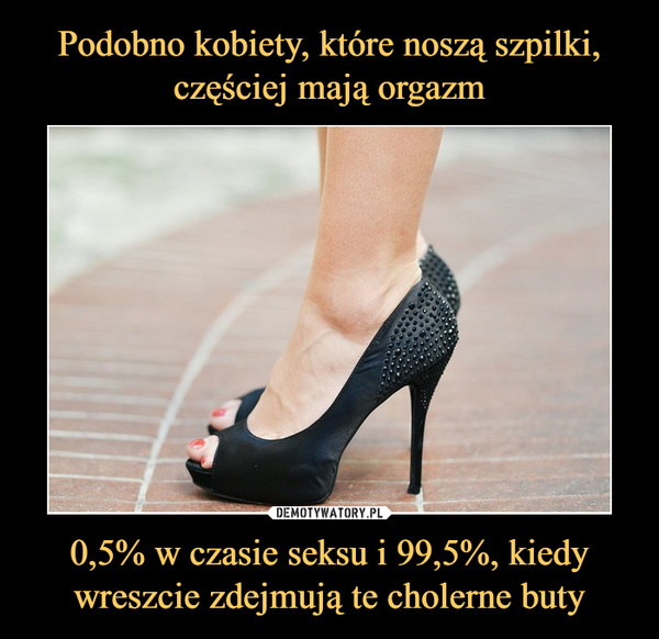 Podobno kobiety, które noszą szpilki, częściej mają orgazm 0,5% w czasie seksu i 99,5%, kiedy wreszcie zdejmują te cholerne buty