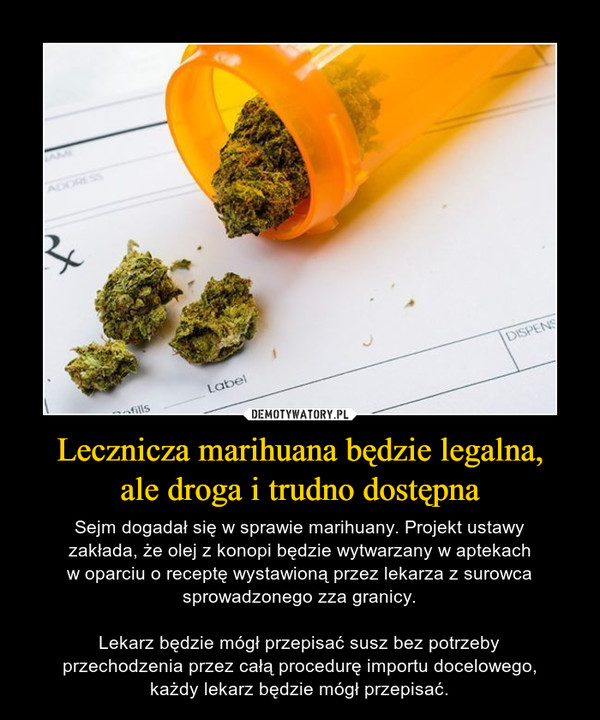 Lecznicza marihuana będzie legalna,ale droga i trudno dostępna – Sejm dogadał się w sprawie marihuany. Projekt ustawyzakłada, że olej z konopi będzie wytwarzany w aptekachw oparciu o receptę wystawioną przez lekarza z surowcasprowadzonego zza granicy.Lekarz będzie mógł przepisać susz bez potrzebyprzechodzenia przez całą procedurę importu docelowego,każdy lekarz będzie mógł przepisać. 