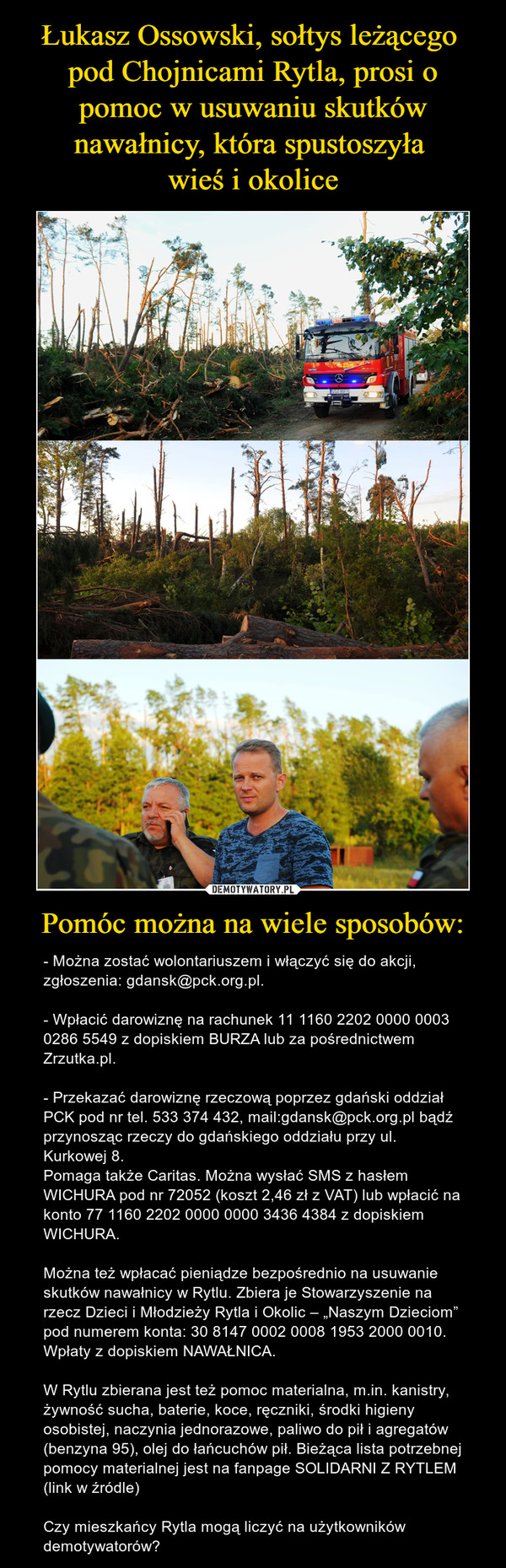Pomóc można na wiele sposobów: – - Można zostać wolontariuszem i włączyć się do akcji, zgłoszenia: gdansk@pck.org.pl.- Wpłacić darowiznę na rachunek 11 1160 2202 0000 0003 0286 5549 z dopiskiem BURZA lub za pośrednictwem Zrzutka.pl.- Przekazać darowiznę rzeczową poprzez gdański oddział PCK pod nr tel. 533 374 432, mail:gdansk@pck.org.pl bądź przynosząc rzeczy do gdańskiego oddziału przy ul. Kurkowej 8.Pomaga także Caritas. Można wysłać SMS z hasłem WICHURA pod nr 72052 (koszt 2,46 zł z VAT) lub wpłacić na konto 77 1160 2202 0000 0000 3436 4384 z dopiskiem WICHURA.Można też wpłacać pieniądze bezpośrednio na usuwanie skutków nawałnicy w Rytlu. Zbiera je Stowarzyszenie na rzecz Dzieci i Młodzieży Rytla i Okolic – „Naszym Dzieciom” pod numerem konta: 30 8147 0002 0008 1953 2000 0010. Wpłaty z dopiskiem NAWAŁNICA.W Rytlu zbierana jest też pomoc materialna, m.in. kanistry, żywność sucha, baterie, koce, ręczniki, środki higieny osobistej, naczynia jednorazowe, paliwo do pił i agregatów (benzyna 95), olej do łańcuchów pił. Bieżąca lista potrzebnej pomocy materialnej jest na fanpage SOLIDARNI Z RYTLEM (link w źródle)Czy mieszkańcy Rytla mogą liczyć na użytkowników demotywatorów? 