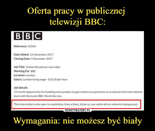 Wymagania: nie możesz być biały –  Reference: 63564 Date Added: 21 November 2017 Ciosing Date: 4 December 2017 Job Trainee Broadcast Journalist Working For BBC Location: London Salary: London living wage - £10.20 per hour Job Details 12 month opportunity for budding news junkies to gain hands on experience at a national and international level with the kocic BBC World Service. This internship is only open to candidates from a blach, Asian or non-white ethnic minority background. 