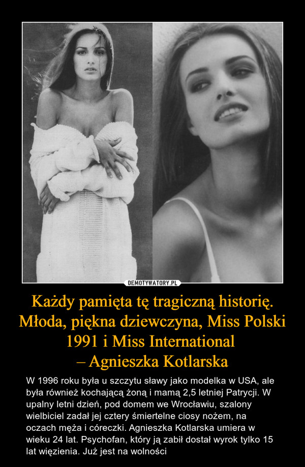 Każdy pamięta tę tragiczną historię. Młoda, piękna dziewczyna, Miss Polski 1991 i Miss International – Agnieszka Kotlarska – W 1996 roku była u szczytu sławy jako modelka w USA, ale była również kochającą żoną i mamą 2,5 letniej Patrycji. W upalny letni dzień, pod domem we Wrocławiu, szalony wielbiciel zadał jej cztery śmiertelne ciosy nożem, na oczach męża i córeczki. Agnieszka Kotlarska umiera w wieku 24 lat. Psychofan, który ją zabił dostał wyrok tylko 15 lat więzienia. Już jest na wolności 