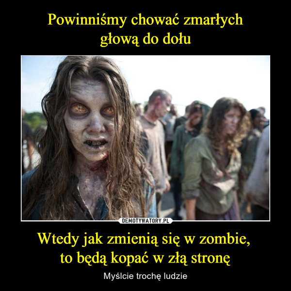 Wtedy jak zmienią się w zombie, to będą kopać w złą stronę – Myślcie trochę ludzie 