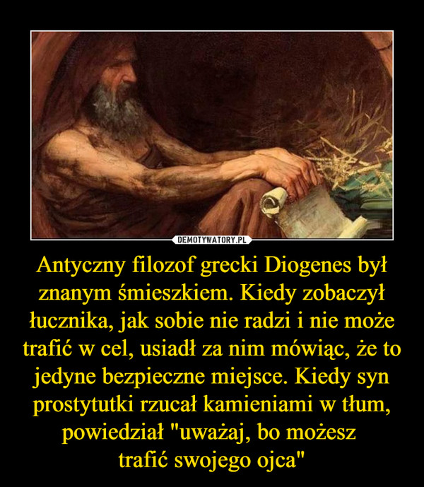 Antyczny filozof grecki Diogenes był znanym śmieszkiem. Kiedy zobaczył łucznika, jak sobie nie radzi i nie może trafić w cel, usiadł za nim mówiąc, że to jedyne bezpieczne miejsce. Kiedy syn prostytutki rzucał kamieniami w tłum, powiedział "uważaj, bo możesz trafić swojego ojca" –  