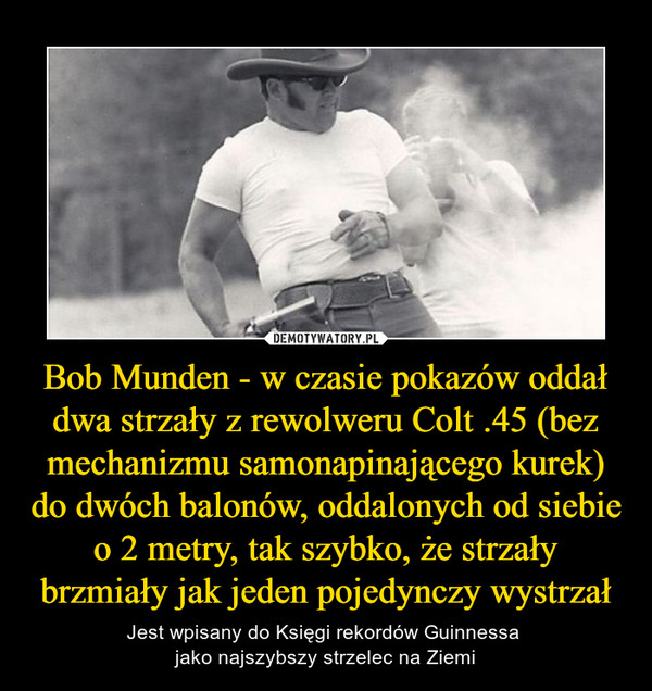 Bob Munden - w czasie pokazów oddał dwa strzały z rewolweru Colt .45 (bez mechanizmu samonapinającego kurek) do dwóch balonów, oddalonych od siebie o 2 metry, tak szybko, że strzały brzmiały jak jeden pojedynczy wystrzał – Jest wpisany do Księgi rekordów Guinnessa jako najszybszy strzelec na Ziemi 