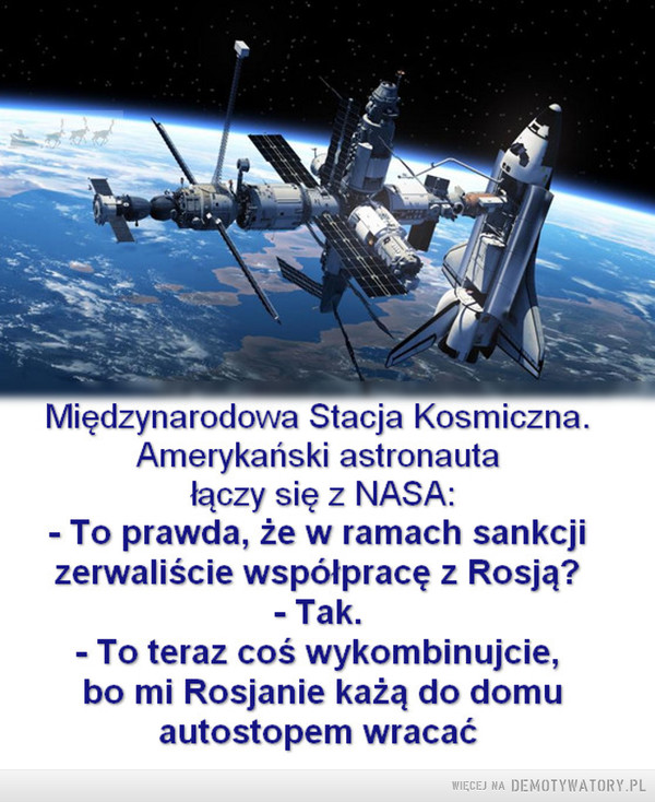 Kosmiczna polityka –  Międzynarodowa Stacja KosmicznaAmerykański astronautałaczy się z NASA:-To prawda, że w ramach sankcjizerwaliście współpracę z Rosją?- Tak- To teraz coś wykombinujcie,bo mi Rosjanie każą do domuautostopem wracać