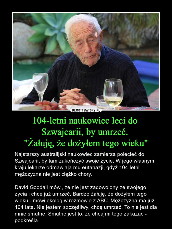 104-letni naukowiec leci do Szwajcarii, by umrzeć. "Żałuję, że dożyłem tego wieku" – Najstarszy australijski naukowiec zamierza polecieć do Szwajcarii, by tam zakończyć swoje życie. W jego własnym kraju lekarze odmawiają mu eutanazji, gdyż 104-letni mężczyzna nie jest ciężko chory. David Goodall mówi, że nie jest zadowolony ze swojego życia i chce już umrzeć. Bardzo żałuję, że dożyłem tego wieku - mówi ekolog w rozmowie z ABC. Mężczyzna ma już 104 lata. Nie jestem szczęśliwy, chcę umrzeć. To nie jest dla mnie smutne. Smutne jest to, że chcą mi tego zakazać - podkreśla 