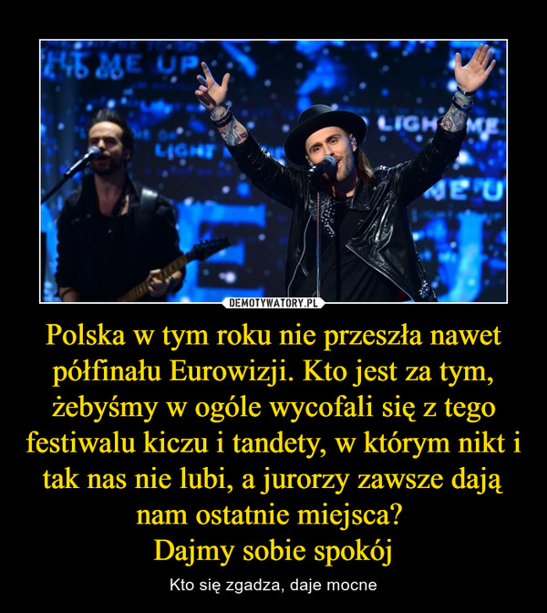 Polska w tym roku nie przeszła nawet półfinału Eurowizji. Kto jest za tym, żebyśmy w ogóle wycofali się z tego festiwalu kiczu i tandety, w którym nikt i tak nas nie lubi, a jurorzy zawsze dają nam ostatnie miejsca? Dajmy sobie spokój – Kto się zgadza, daje mocne 