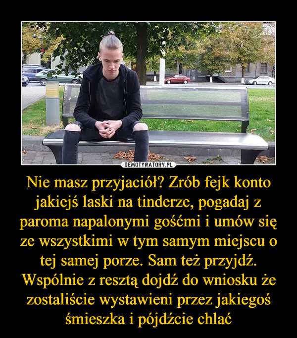 Nie masz przyjaciół? Zrób fejk konto jakiejś laski na tinderze, pogadaj z paroma napalonymi gośćmi i umów się ze wszystkimi w tym samym miejscu o tej samej porze. Sam też przyjdź. Wspólnie z resztą dojdź do wniosku że zostaliście wystawieni przez jakiegoś śmieszka i pójdźcie chlać –  