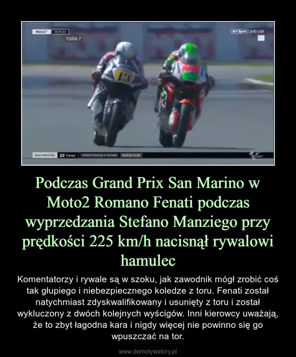 Podczas Grand Prix San Marino w Moto2 Romano Fenati podczas wyprzedzania Stefano Manziego przy prędkości 225 km/h nacisnął rywalowi hamulec – Komentatorzy i rywale są w szoku, jak zawodnik mógł zrobić coś tak głupiego i niebezpiecznego koledze z toru. Fenati został natychmiast zdyskwalifikowany i usunięty z toru i został wykluczony z dwóch kolejnych wyścigów. Inni kierowcy uważają, że to zbyt łagodna kara i nigdy więcej nie powinno się go wpuszczać na tor. 