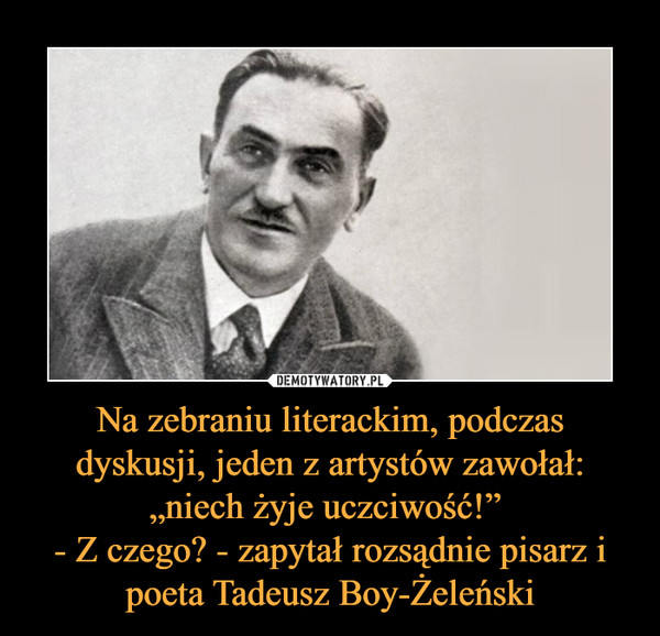 Na zebraniu literackim, podczas dyskusji, jeden z artystów zawołał: „niech żyje uczciwość!” 
- Z czego? - zapytał rozsądnie pisarz i poeta Tadeusz Boy-Żeleński