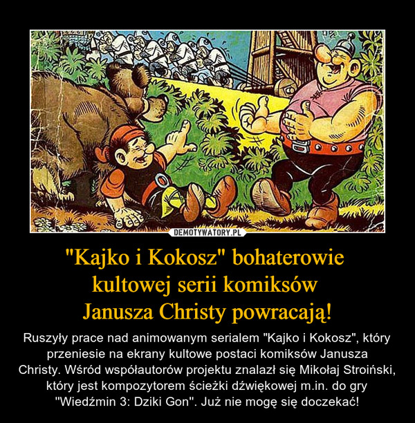 "Kajko i Kokosz" bohaterowie kultowej serii komiksów Janusza Christy powracają! – Ruszyły prace nad animowanym serialem "Kajko i Kokosz", który przeniesie na ekrany kultowe postaci komiksów Janusza Christy. Wśród współautorów projektu znalazł się Mikołaj Stroiński, który jest kompozytorem ścieżki dźwiękowej m.in. do gry ''Wiedźmin 3: Dziki Gon''. Już nie mogę się doczekać! 