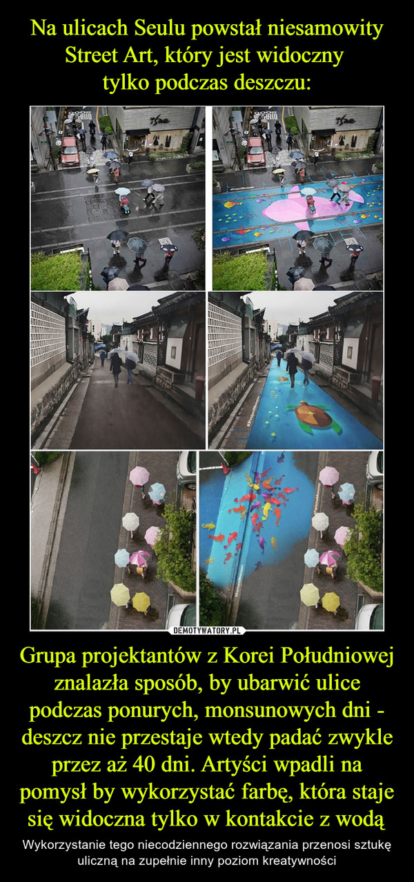 Grupa projektantów z Korei Południowej znalazła sposób, by ubarwić ulice podczas ponurych, monsunowych dni - deszcz nie przestaje wtedy padać zwykle przez aż 40 dni. Artyści wpadli na pomysł by wykorzystać farbę, która staje się widoczna tylko w kontakcie z wodą – Wykorzystanie tego niecodziennego rozwiązania przenosi sztukę uliczną na zupełnie inny poziom kreatywności 
