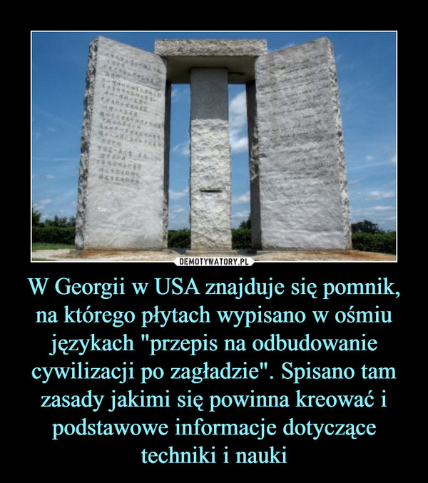 W Georgii w USA znajduje się pomnik, na którego płytach wypisano w ośmiu językach "przepis na odbudowanie cywilizacji po zagładzie". Spisano tam zasady jakimi się powinna kreować i podstawowe informacje dotyczące techniki i nauki –  