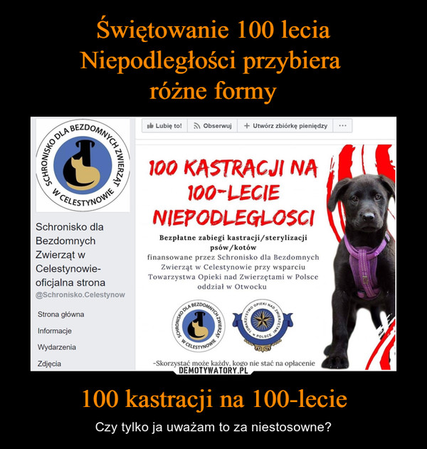 100 kastracji na 100-lecie – Czy tylko ja uważam to za niestosowne? 100 KASTRACJI NA i 100-LEGIE NIEPODLEGŁOŚCIBezpłatne zabiegi kastracji/sterylizacji psów/kotów finansowane przez Schronisko dla Bezdomnych Zwierząt w Celestynowie przy wsparciu Towarzystwa Opieki nad Zwierzętami w Polsce oddział w Otwocku