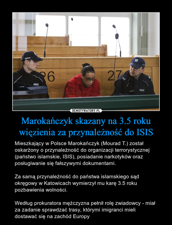 Marokańczyk skazany na 3.5 roku więzienia za przynależność do ISIS – Mieszkający w Polsce Marokańczyk (Mourad T.) został oskarżony o przynależność do organizacji terrorystycznej (państwo islamskie, ISIS), posiadanie narkotyków oraz posługiwanie się fałszywymi dokumentami.Za samą przynależność do państwa islamskiego sąd okręgowy w Katowicach wymierzył mu karę 3.5 roku pozbawienia wolności.Według prokuratora mężczyzna pełnił rolę zwiadowcy - miał za zadanie sprawdzać trasy, którymi imigranci mieli dostawać się na zachód Europy 