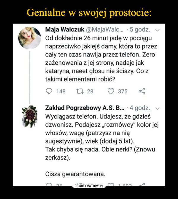  –  Genialne w swojej prostocie:Maja Walczuk @MajaWalc... 5 godz. vOd dokładnie 26 minut jadę w pociągunaprzeciwko jakiejś damy, która to przezcały ten czas nawija przez telefon. Zerozażenowania z jej strony, nadaje jakkataryna, naeet głosu nie ściszy. Co ztakimi elementami robić148 t 28 375Zakład Pogrzebowy A.S. B... . 4 godz.Wyciągasz telefon. Udajesz, że gdzieśdzwonisz. Podajesz,,rozmówcy" kolor jejwłosów, wagę (patrzysz na niąsugestywnie), wiek (dodaj 5 lat).Tak chyba się nada. Obie nerki? (Znowuzerkasz).Cisza gwarantowana.