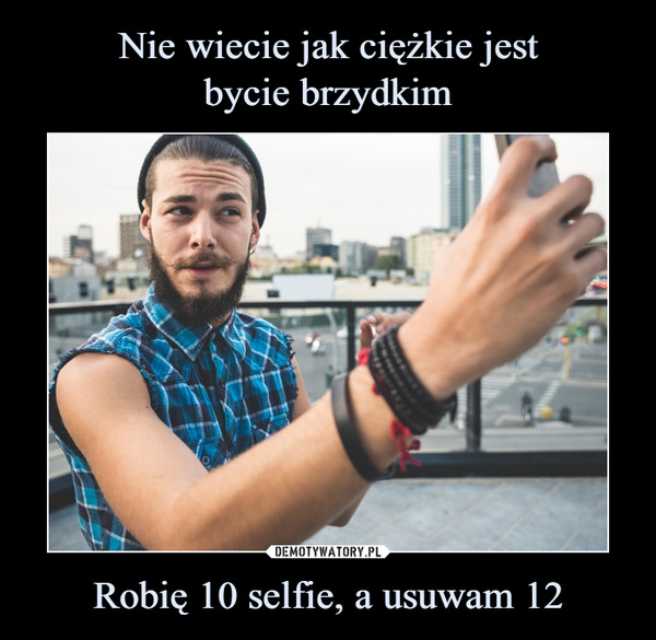 Nie wiecie jak ciężkie jest
bycie brzydkim Robię 10 selfie, a usuwam 12