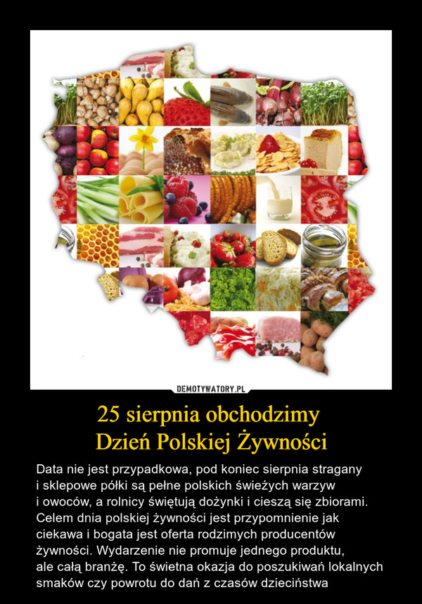 25 sierpnia obchodzimy Dzień Polskiej Żywności – Data nie jest przypadkowa, pod koniec sierpnia stragany i sklepowe półki są pełne polskich świeżych warzyw i owoców, a rolnicy świętują dożynki i cieszą się zbiorami. Celem dnia polskiej żywności jest przypomnienie jak ciekawa i bogata jest oferta rodzimych producentów żywności. Wydarzenie nie promuje jednego produktu, ale całą branżę. To świetna okazja do poszukiwań lokalnych smaków czy powrotu do dań z czasów dzieciństwa 