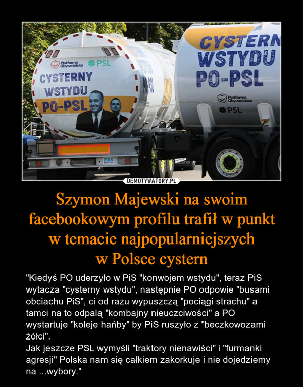 Szymon Majewski na swoim facebookowym profilu trafił w punktw temacie najpopularniejszychw Polsce cystern – "Kiedyś PO uderzyło w PiS "konwojem wstydu", teraz PiS wytacza "cysterny wstydu", następnie PO odpowie "busami obciachu PiS", ci od razu wypuszczą "pociągi strachu" a tamci na to odpalą "kombajny nieuczciwości" a PO wystartuje "koleje hańby" by PiS ruszyło z "beczkowozami żółci".Jak jeszcze PSL wymyśli "traktory nienawiści" i "furmanki agresji" Polska nam się całkiem zakorkuje i nie dojedziemy na ...wybory." 
