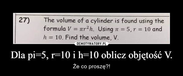 Dla pi=5, r=10 i h=10 oblicz objętość V. – Że co proszę?! 