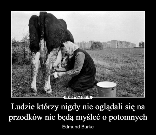 Ludzie którzy nigdy nie oglądali się na przodków nie będą myśleć o potomnych – Edmund Burke 