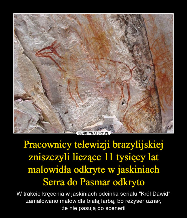 Pracownicy telewizji brazylijskiej zniszczyli liczące 11 tysięcy lat malowidła odkryte w jaskiniachSerra do Pasmar odkryto – W trakcie kręcenia w jaskiniach odcinka serialu "Król Dawid" zamalowano malowidła białą farbą, bo reżyser uznał,że nie pasują do scenerii 