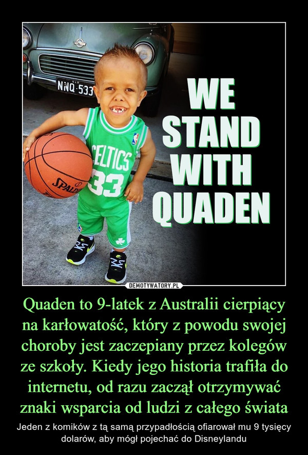 Quaden to 9-latek z Australii cierpiący na karłowatość, który z powodu swojej choroby jest zaczepiany przez kolegów ze szkoły. Kiedy jego historia trafiła do internetu, od razu zaczął otrzymywać znaki wsparcia od ludzi z całego świata