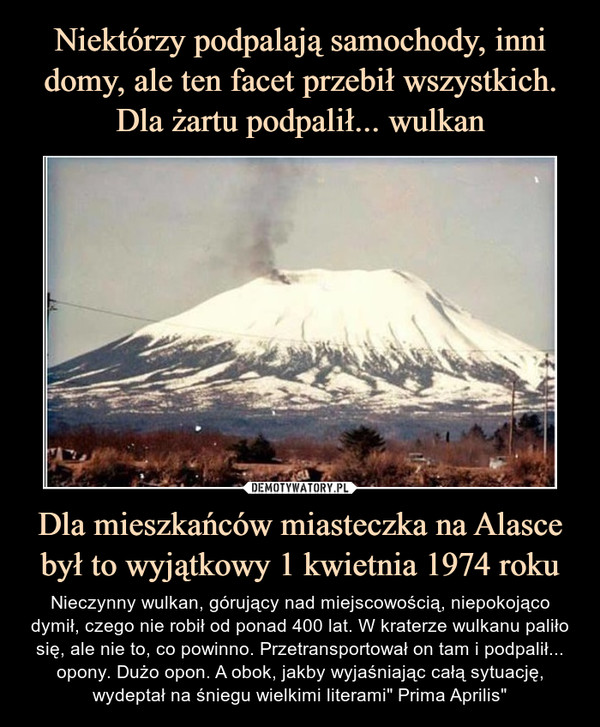 Dla mieszkańców miasteczka na Alasce był to wyjątkowy 1 kwietnia 1974 roku – Nieczynny wulkan, górujący nad miejscowością, niepokojąco dymił, czego nie robił od ponad 400 lat. W kraterze wulkanu paliło się, ale nie to, co powinno. Przetransportował on tam i podpalił... opony. Dużo opon. A obok, jakby wyjaśniając całą sytuację, wydeptał na śniegu wielkimi literami" Prima Aprilis" 
